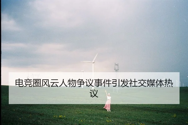 电竞圈风云人物争议事件引发社交媒体热议
